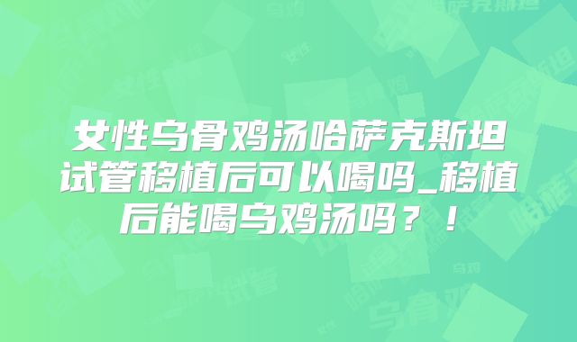 女性乌骨鸡汤哈萨克斯坦试管移植后可以喝吗_移植后能喝乌鸡汤吗？！