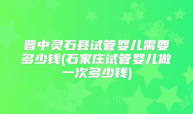 晋中灵石县试管婴儿需要多少钱(石家庄试管婴儿做一次多少钱)