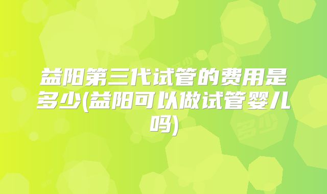 益阳第三代试管的费用是多少(益阳可以做试管婴儿吗)