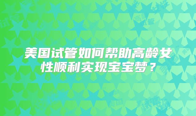 美国试管如何帮助高龄女性顺利实现宝宝梦？