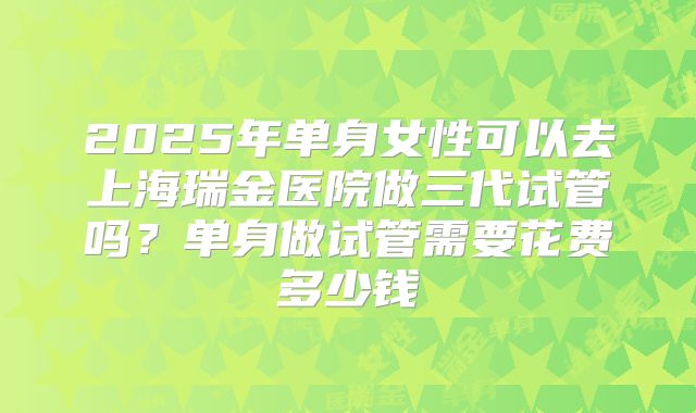 2025年单身女性可以去上海瑞金医院做三代试管吗？单身做试管需要花费多少钱
