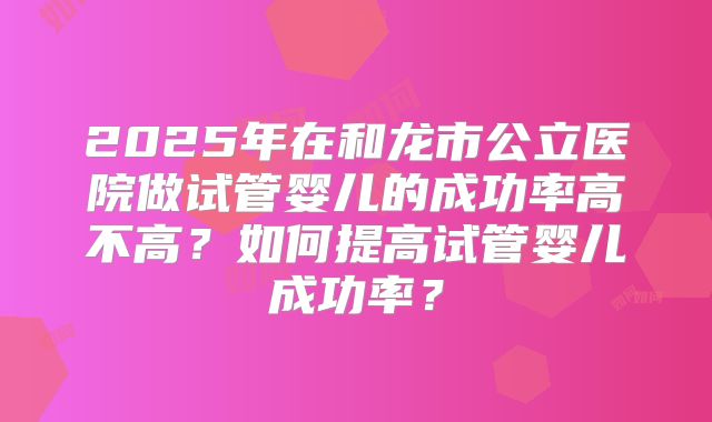 2025年在和龙市公立医院做试管婴儿的成功率高不高？如何提高试管婴儿成功率？