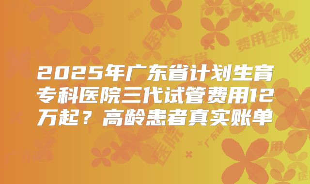 2025年广东省计划生育专科医院三代试管费用12万起？高龄患者真实账单