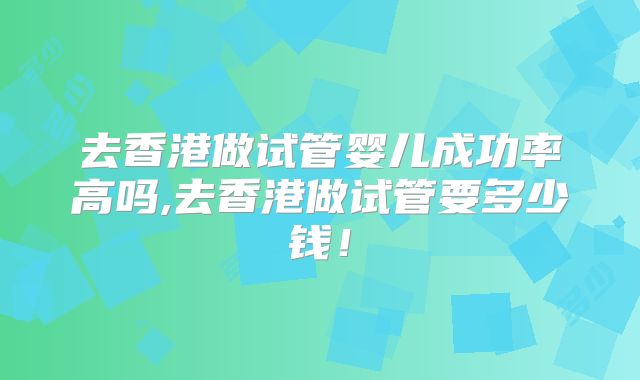 去香港做试管婴儿成功率高吗,去香港做试管要多少钱！
