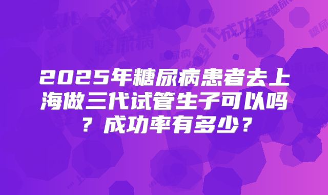 2025年糖尿病患者去上海做三代试管生子可以吗？成功率有多少？