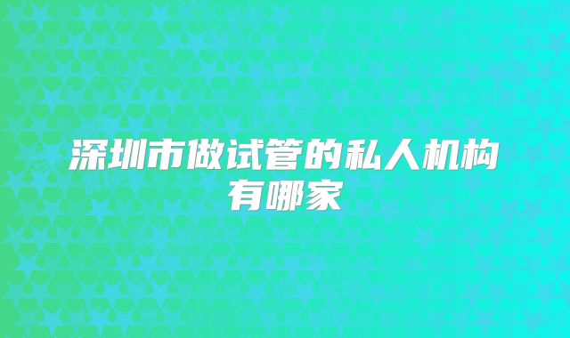 深圳市做试管的私人机构有哪家