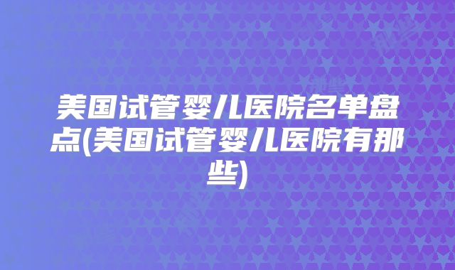美国试管婴儿医院名单盘点(美国试管婴儿医院有那些)