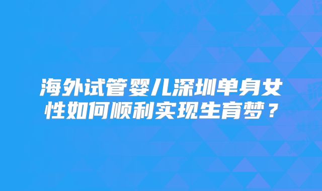 海外试管婴儿深圳单身女性如何顺利实现生育梦？