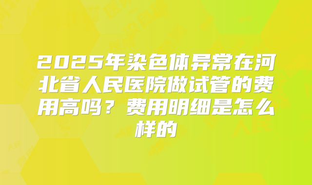 2025年染色体异常在河北省人民医院做试管的费用高吗?费用明细是怎么样的