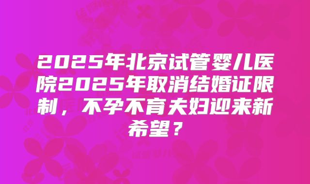 2025年北京试管婴儿医院2025年取消结婚证限制，不孕不育夫妇迎来新希望？