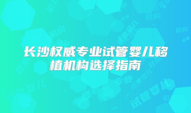 长沙权威专业试管婴儿移植机构选择指南