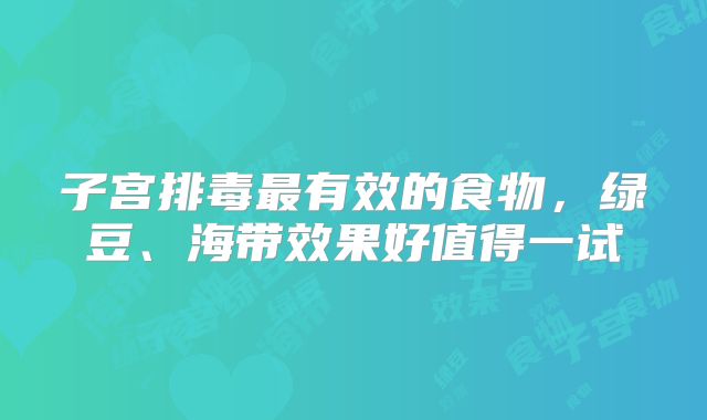 子宫排毒最有效的食物，绿豆、海带效果好值得一试