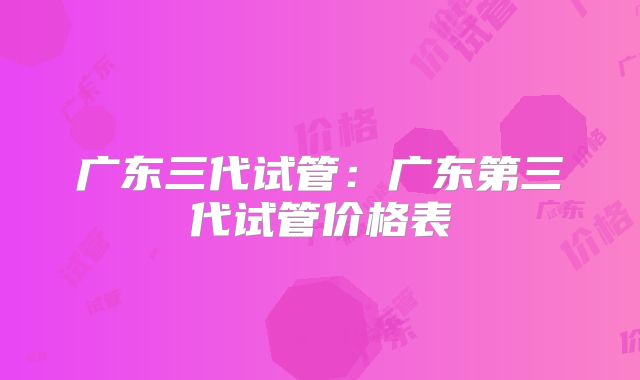 广东三代试管：广东第三代试管价格表