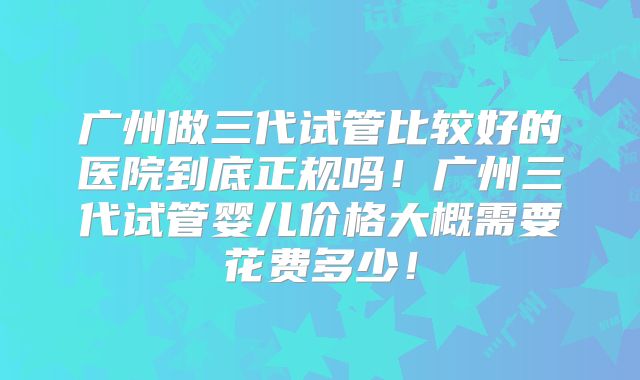 广州做三代试管比较好的医院到底正规吗!广州三代试管婴儿价格大概需要花费多少!