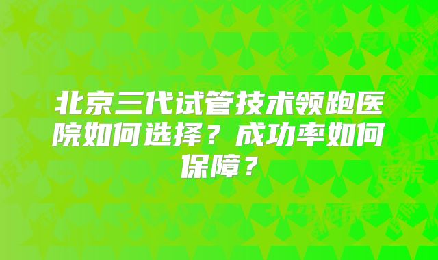 北京三代试管技术领跑医院如何选择？成功率如何保障？