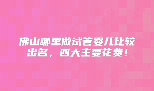 佛山哪里做试管婴儿比较出名,四大主要花费!