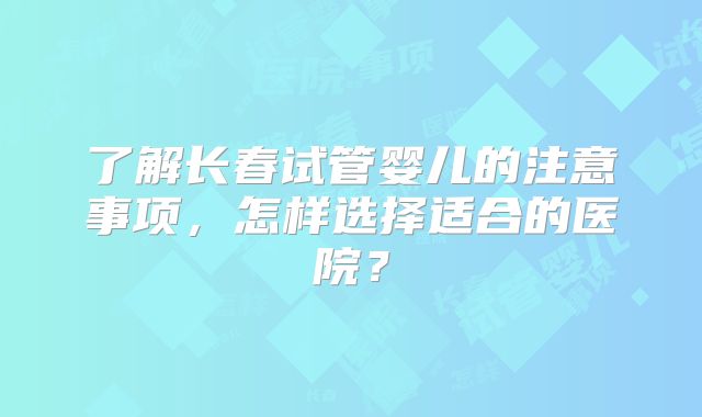 了解长春试管婴儿的注意事项，怎样选择适合的医院？
