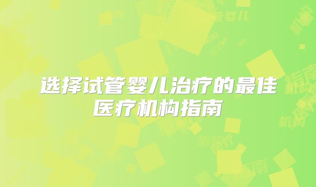 选择试管婴儿治疗的最佳医疗机构指南