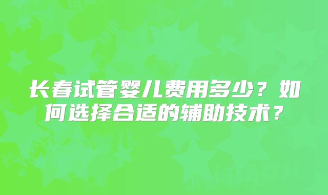长春试管婴儿费用多少？如何选择合适的辅助技术？