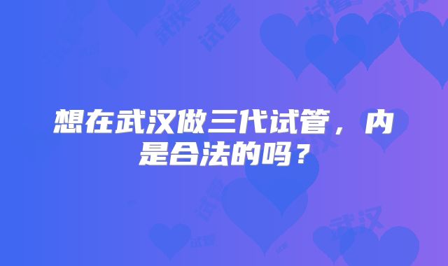 想在武汉做三代试管，内是合法的吗？