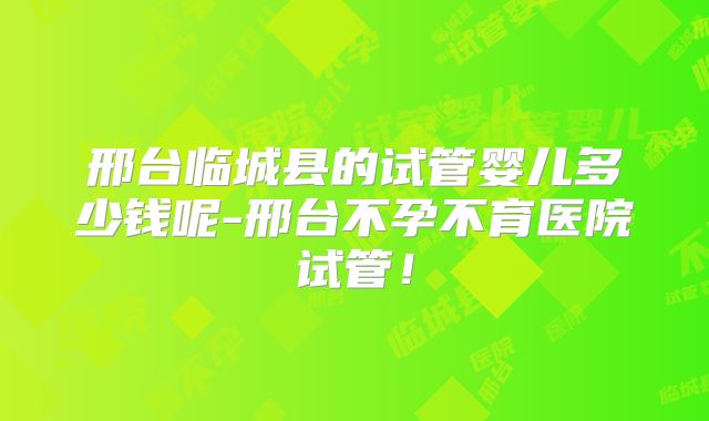 邢台临城县的试管婴儿多少钱呢-邢台不孕不育医院试管！