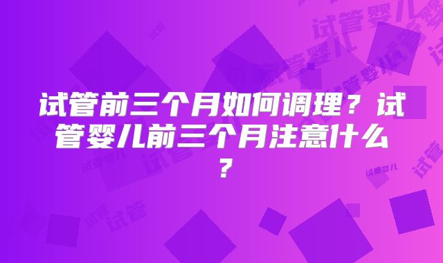 试管前三个月如何调理？试管婴儿前三个月注意什么？