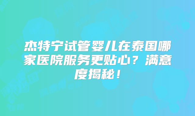 杰特宁试管婴儿在泰国哪家医院服务更贴心？满意度揭秘！