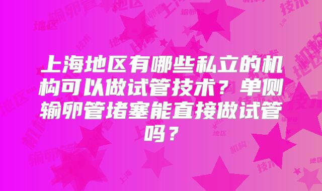 上海地区有哪些私立的机构可以做试管技术？单侧输卵管堵塞能直接做试管吗？