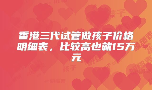 香港三代试管做孩子价格明细表,比较高也就15万元