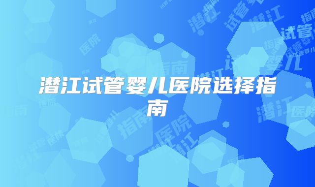 潜江试管婴儿医院选择指南