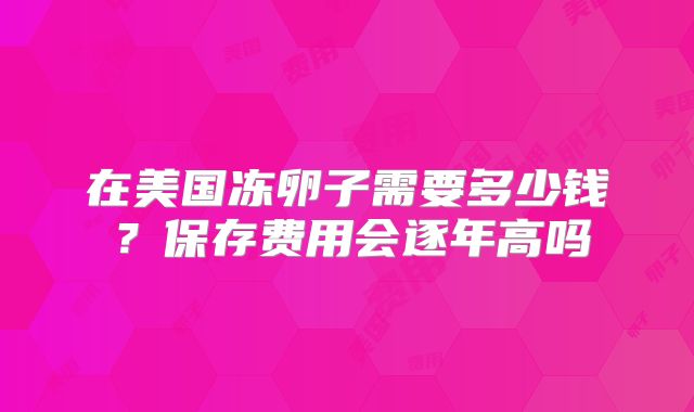 在美国冻卵子需要多少钱？保存费用会逐年高吗