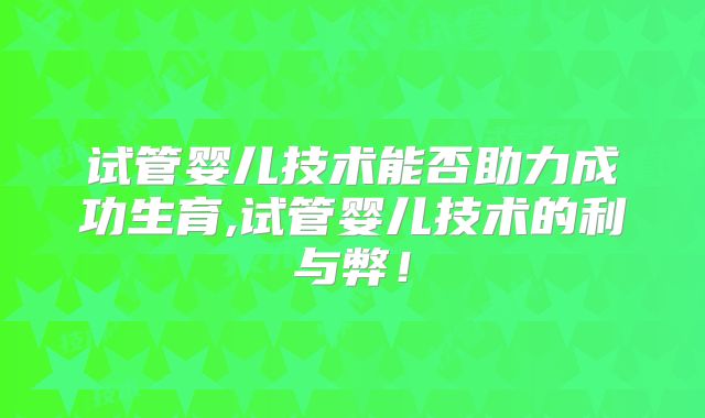 试管婴儿技术能否助力成功生育,试管婴儿技术的利与弊！