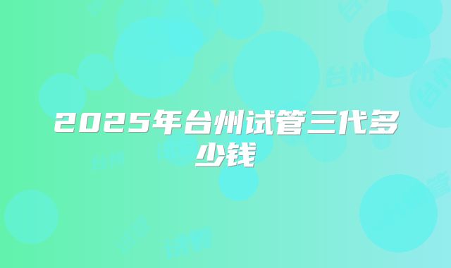 2025年台州试管三代多少钱