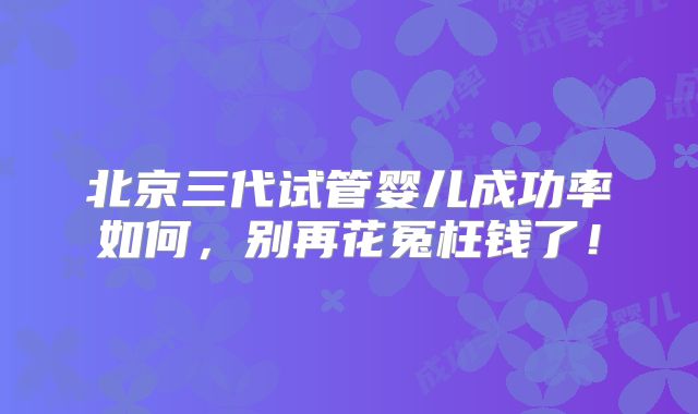 北京三代试管婴儿成功率如何,别再花冤枉钱了!