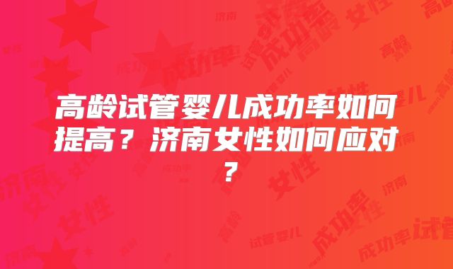 高龄试管婴儿成功率如何提高？济南女性如何应对？