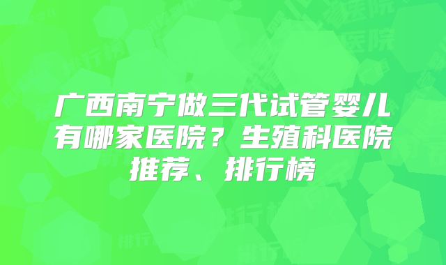 广西南宁做三代试管婴儿有哪家医院？生殖科医院推荐、排行榜