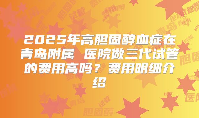 2025年高胆固醇血症在青岛附属 医院做三代试管的费用高吗？费用明细介绍