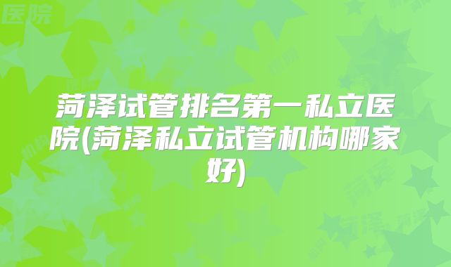 菏泽试管排名第一私立医院(菏泽私立试管机构哪家好)