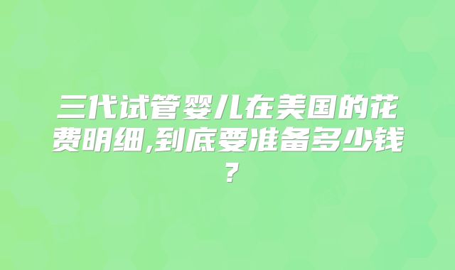 三代试管婴儿在美国的花费明细,到底要准备多少钱？