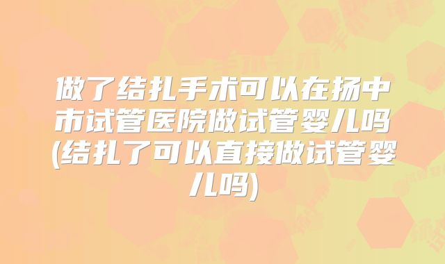 做了结扎手术可以在扬中市试管医院做试管婴儿吗(结扎了可以直接做试管婴儿吗)