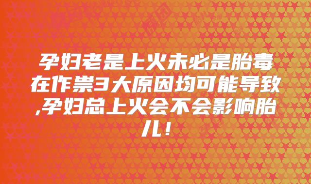 孕妇老是上火未必是胎毒在作祟3大原因均可能导致,孕妇总上火会不会影响胎儿！
