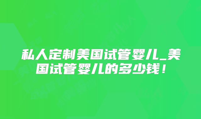 私人定制美国试管婴儿_美国试管婴儿的多少钱!