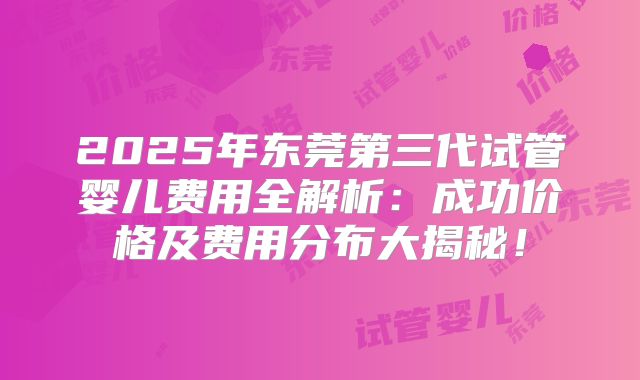 2025年东莞第三代试管婴儿费用全解析：成功价格及费用分布大揭秘！