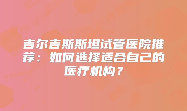 吉尔吉斯斯坦试管医院推荐：如何选择适合自己的医疗机构？