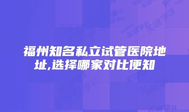 福州知名私立试管医院地址,选择哪家对比便知
