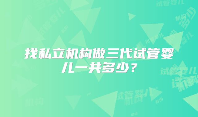 找私立机构做三代试管婴儿一共多少？