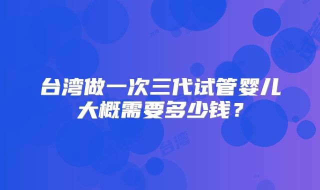 台湾做一次三代试管婴儿大概需要多少钱?