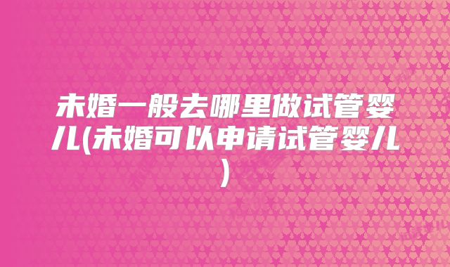 未婚一般去哪里做试管婴儿(未婚可以申请试管婴儿)