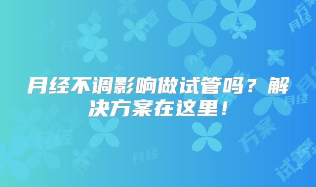 月经不调影响做试管吗?解决方案在这里!