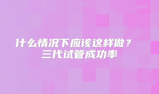 什么情况下应该这样做？ 三代试管成功率